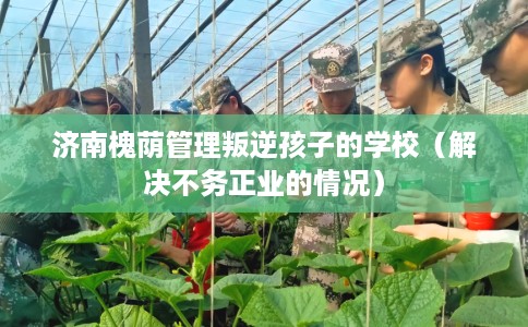 济南槐荫管理叛逆孩子的学校（解决不务正业的情况）