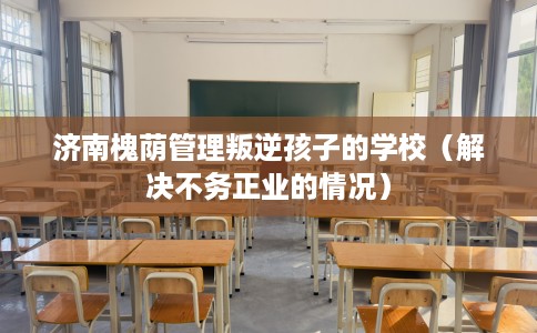 济南槐荫管理叛逆孩子的学校（解决不务正业的情况）