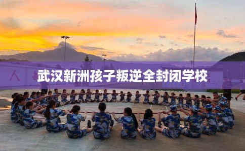 武汉新洲孩子叛逆全封闭学校