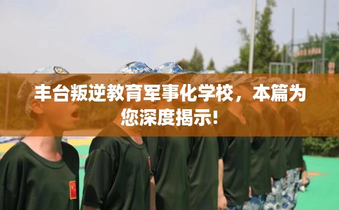 丰台叛逆教育军事化学校，本篇为您深度揭示!