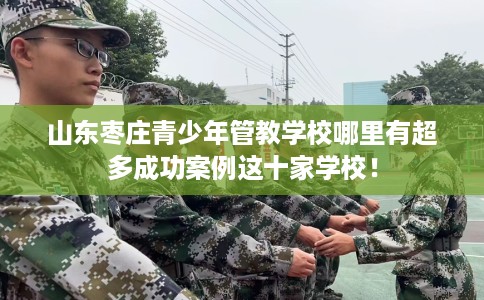 山东枣庄青少年管教学校哪里有超多成功案例这十家学校！