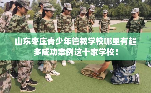 山东枣庄青少年管教学校哪里有超多成功案例这十家学校！