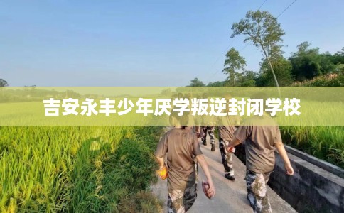 吉安永丰少年厌学叛逆封闭学校
