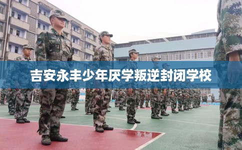 吉安永丰少年厌学叛逆封闭学校