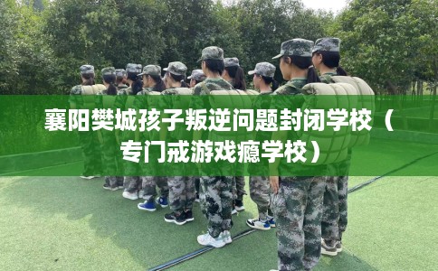 襄阳樊城孩子叛逆问题封闭学校（专门戒游戏瘾学校）