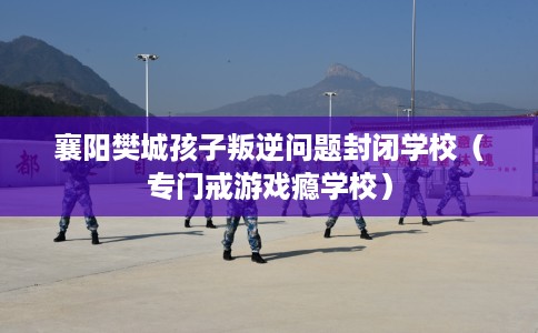 襄阳樊城孩子叛逆问题封闭学校（专门戒游戏瘾学校）