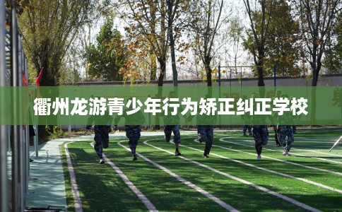 衢州龙游青少年行为矫正纠正学校