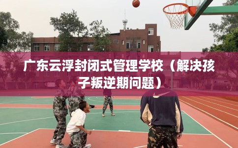 广东云浮封闭式管理学校（解决孩子叛逆期问题）
