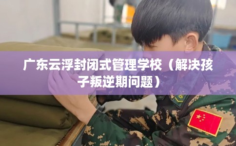 广东云浮封闭式管理学校（解决孩子叛逆期问题）