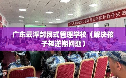 广东云浮封闭式管理学校（解决孩子叛逆期问题）