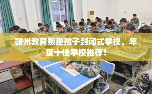 赣州教育叛逆孩子封闭式学校，年度十佳学校推荐！