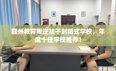 赣州教育叛逆孩子封闭式学校，年度十佳学校推荐！