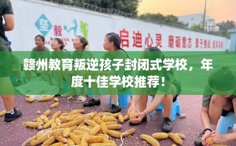 赣州教育叛逆孩子封闭式学校，年度十佳学校推荐！