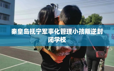 秦皇岛抚宁军事化管理小孩叛逆封闭学校