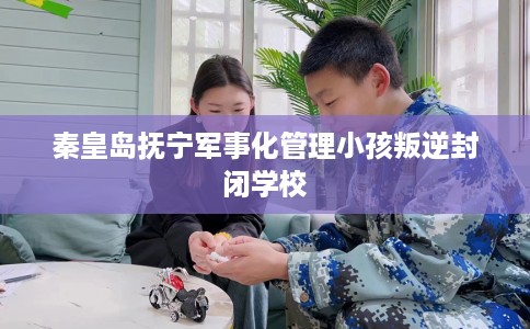 秦皇岛抚宁军事化管理小孩叛逆封闭学校