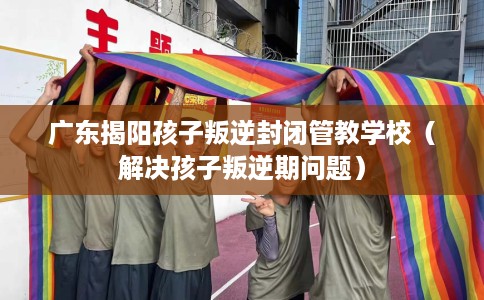 广东揭阳孩子叛逆封闭管教学校（解决孩子叛逆期问题）