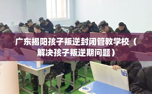 广东揭阳孩子叛逆封闭管教学校（解决孩子叛逆期问题）