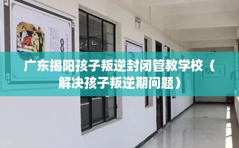 广东揭阳孩子叛逆封闭管教学校（解决孩子叛逆期问题）