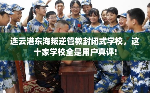 连云港东海叛逆管教封闭式学校，这十家学校全是用户真评!