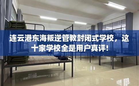 连云港东海叛逆管教封闭式学校，这十家学校全是用户真评!