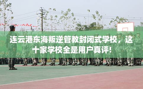 连云港东海叛逆管教封闭式学校，这十家学校全是用户真评!