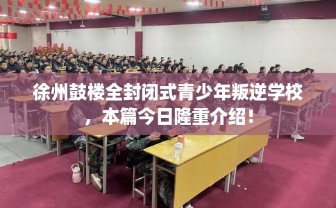 徐州鼓楼全封闭式青少年叛逆学校，本篇今日隆重介绍！