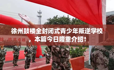 徐州鼓楼全封闭式青少年叛逆学校，本篇今日隆重介绍！