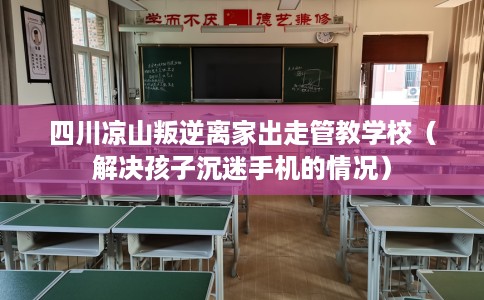 四川凉山叛逆离家出走管教学校（解决孩子沉迷手机的情况）