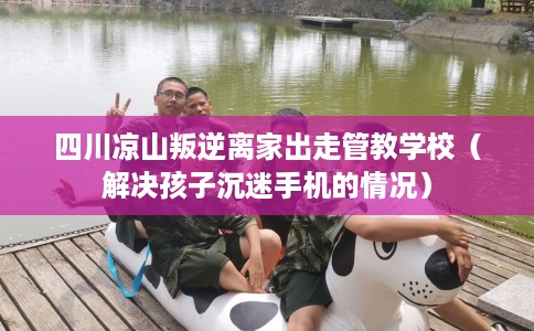 四川凉山叛逆离家出走管教学校（解决孩子沉迷手机的情况）