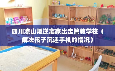 四川凉山叛逆离家出走管教学校（解决孩子沉迷手机的情况）