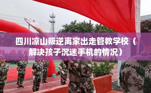 四川凉山叛逆离家出走管教学校（解决孩子沉迷手机的情况）