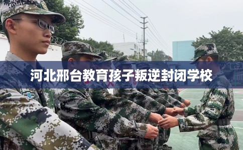 河北邢台教育孩子叛逆封闭学校