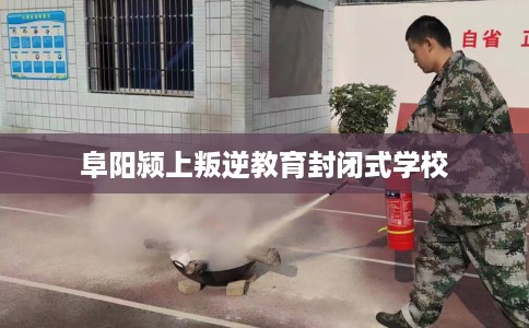 阜阳颍上叛逆教育封闭式学校