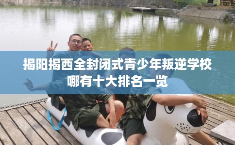 揭阳揭西全封闭式青少年叛逆学校哪有十大排名一览