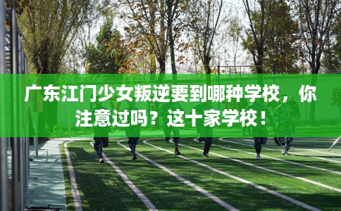 广东江门少女叛逆要到哪种学校，你注意过吗？这十家学校！