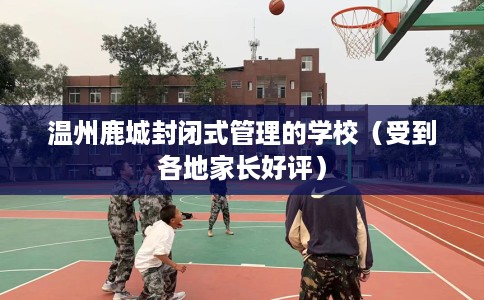 温州鹿城封闭式管理的学校（受到各地家长好评）