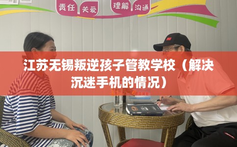 江苏无锡叛逆孩子管教学校（解决沉迷手机的情况）
