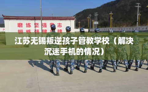 江苏无锡叛逆孩子管教学校（解决沉迷手机的情况）