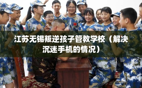 江苏无锡叛逆孩子管教学校（解决沉迷手机的情况）