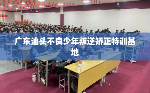 广东汕头不良少年叛逆矫正特训基地