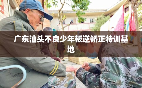 广东汕头不良少年叛逆矫正特训基地