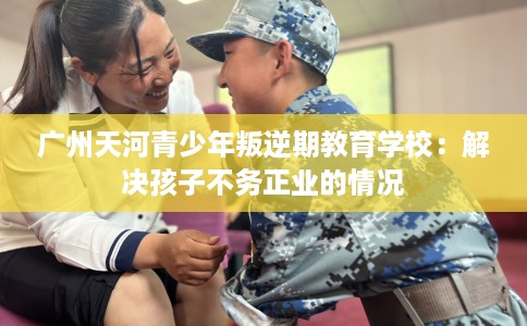 广州天河青少年叛逆期教育学校：解决孩子不务正业的情况