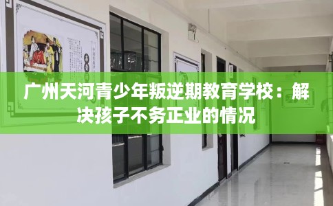 广州天河青少年叛逆期教育学校：解决孩子不务正业的情况