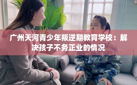 广州天河青少年叛逆期教育学校：解决孩子不务正业的情况