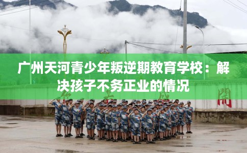 广州天河青少年叛逆期教育学校：解决孩子不务正业的情况