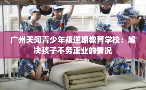 广州天河青少年叛逆期教育学校：解决孩子不务正业的情况