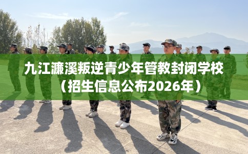 九江濂溪叛逆青少年管教封闭学校（招生信息公布2026年）