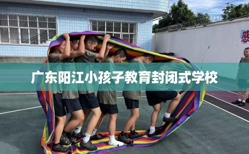 广东阳江小孩子教育封闭式学校