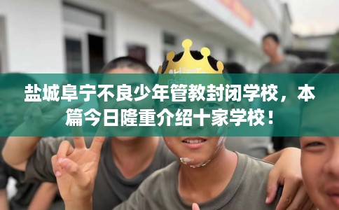 盐城阜宁不良少年管教封闭学校，本篇今日隆重介绍十家学校！