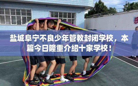 盐城阜宁不良少年管教封闭学校，本篇今日隆重介绍十家学校！